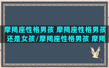 摩羯座性格男孩 摩羯座性格男孩还是女孩/摩羯座性格男孩 摩羯座性格男孩还是女孩-我的网站